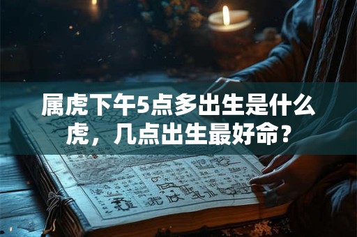 属虎下午5点多出生是什么虎，几点出生最好命？