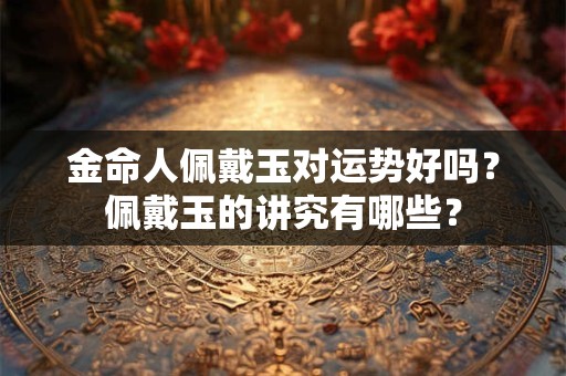 金命人佩戴玉对运势好吗？佩戴玉的讲究有哪些？