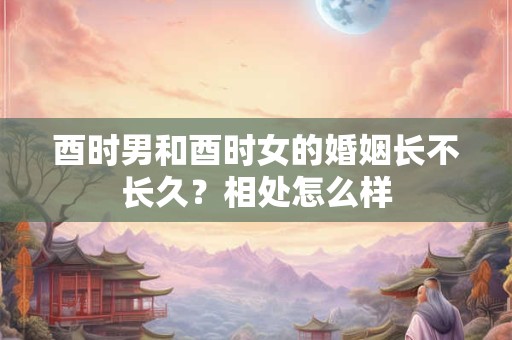 酉时男和酉时女的婚姻长不长久？相处怎么样