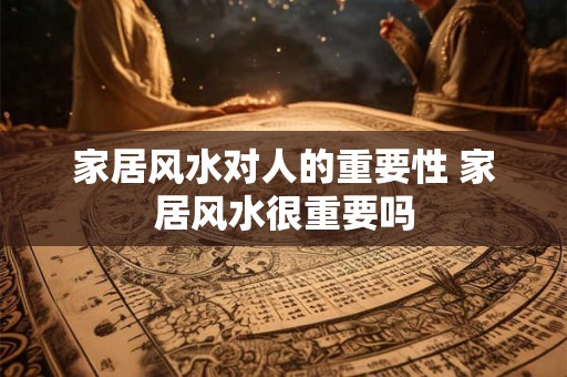 家居风水对人的重要性 家居风水很重要吗 家居风水对人的重要性 家居风水很重要吗