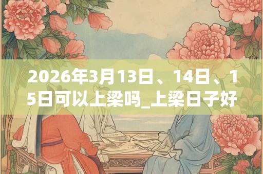 2026年3月13日、14日、15日可以上梁吗_上梁日子好吗