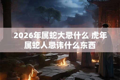 2026年属蛇大忌什么 虎年属蛇人忌讳什么东西