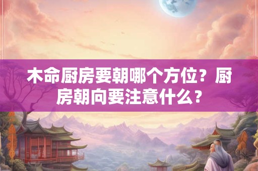 木命厨房要朝哪个方位？厨房朝向要注意什么？