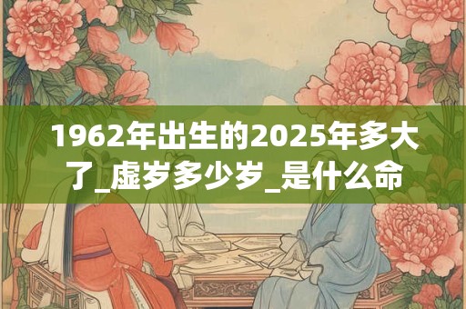 1962年出生的2025年多大了_虚岁多少岁_是什么命