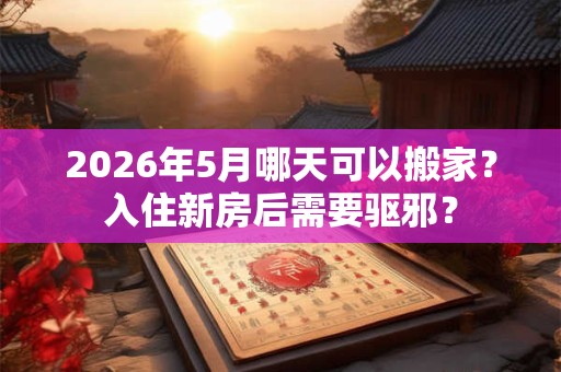2026年5月哪天可以搬家？入住新房后需要驱邪？