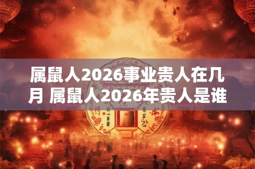 属鼠人2026事业贵人在几月 属鼠人2026年贵人是谁