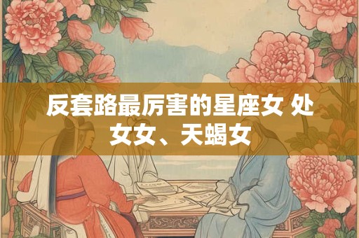 反套路最厉害的星座女 处女女、天蝎女