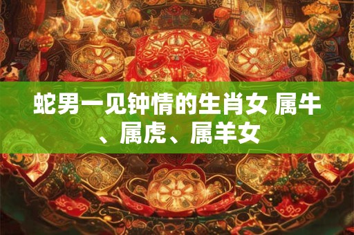 蛇男一见钟情的生肖女 属牛、属虎、属羊女