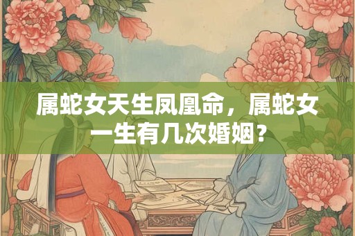 属蛇女天生凤凰命，属蛇女一生有几次婚姻？