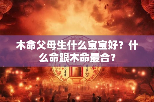 木命父母生什么宝宝好？什么命跟木命最合？