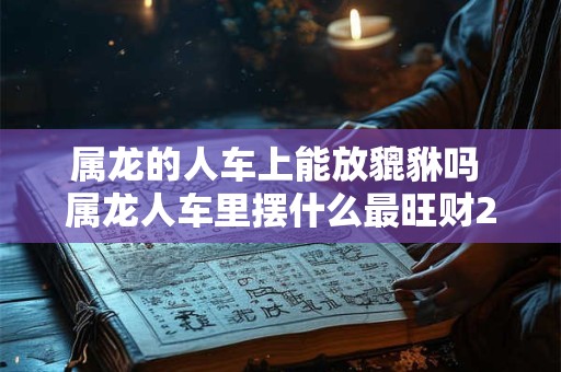 属龙的人车上能放貔貅吗 属龙人车里摆什么最旺财2026