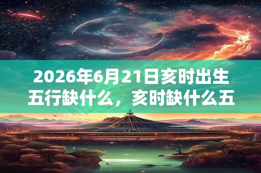 2026年6月21日亥时出生五行缺什么，亥时缺什么五行