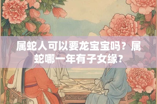 属蛇人可以要龙宝宝吗？属蛇哪一年有子女缘？