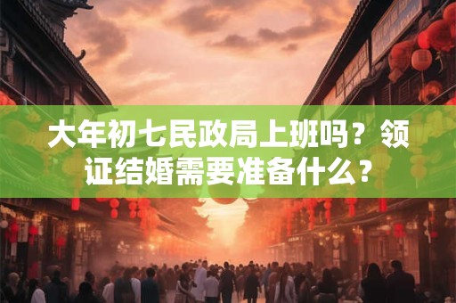 大年初七民政局上班吗？领证结婚需要准备什么？