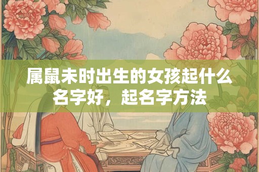 属鼠未时出生的女孩起什么名字好，起名字方法