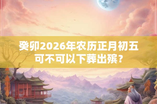 癸卯2026年农历正月初五可不可以下葬出殡？