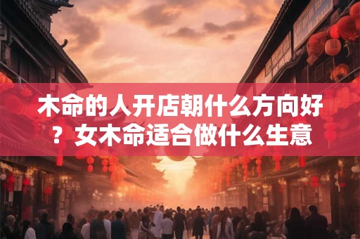 木命的人开店朝什么方向好?女木命适合做什么生意 木命的人开店朝什么方向好?女木命适合做什么生意