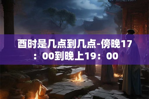酉时是几点到几点-傍晚17：00到晚上19：00