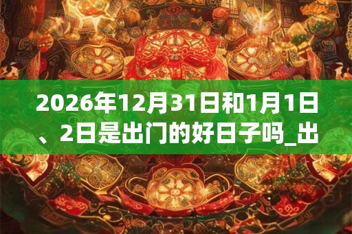 2026年12月31日和1月1日、2日是出门的好日子吗_出门可以吗