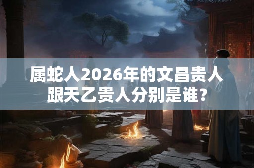 属蛇人2026年的文昌贵人跟天乙贵人分别是谁？