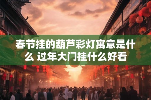 春节挂的葫芦彩灯寓意是什么 过年大门挂什么好看