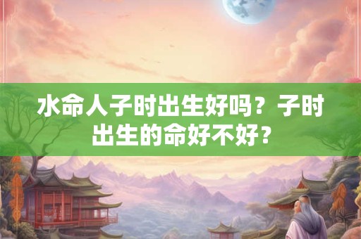 水命人子时出生好吗？子时出生的命好不好？