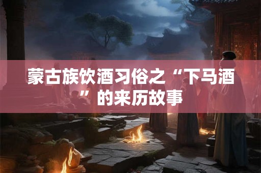 蒙古族饮酒习俗之“下马酒”的来历故事