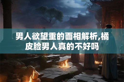 男人欲望重的面相解析,橘皮脸男人真的不好吗