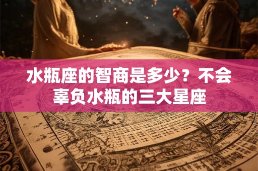 水瓶座的智商是多少？不会辜负水瓶的三大星座