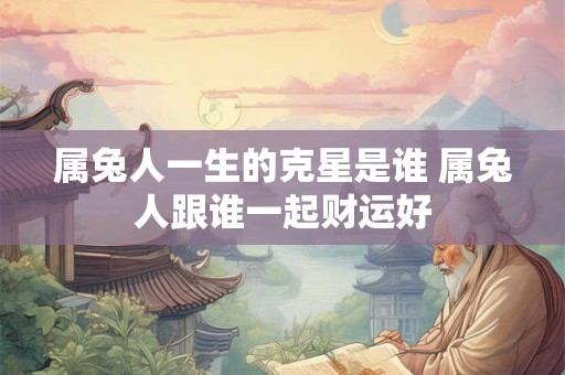 属兔人一生的克星是谁 属兔人跟谁一起财运好