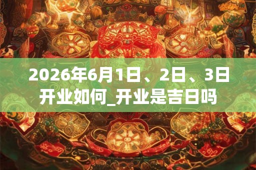 2026年6月1日、2日、3日开业如何_开业是吉日吗