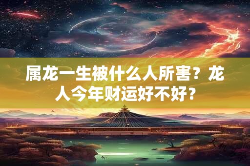 属龙一生被什么人所害？龙人今年财运好不好？