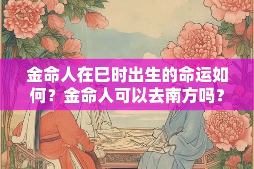 金命人在巳时出生的命运如何?金命人可以去南方吗? 金命人在巳时出生的命运如何?金命人可以去南方吗?