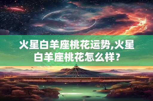 火星白羊座桃花运势,火星白羊座桃花怎么样? 火星白羊座桃花运势,火星白羊座桃花怎么样?