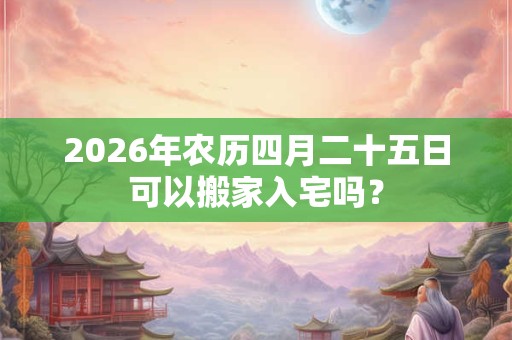 2026年农历四月二十五日可以搬家入宅吗？