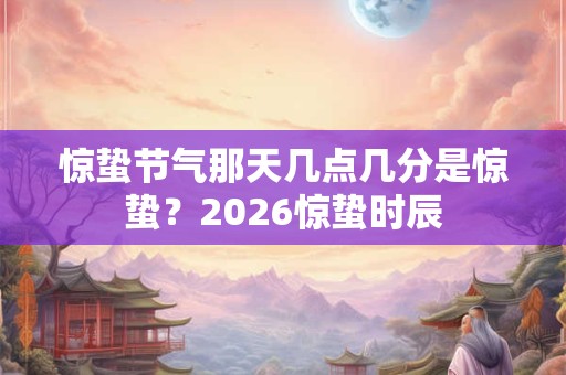 惊蛰节气那天几点几分是惊蛰？2026惊蛰时辰