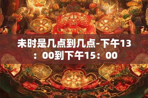 未时是几点到几点-下午13：00到下午15：00