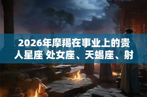 2026年摩羯在事业上的贵人星座 处女座、天蝎座、射手座 2026年摩羯在事业上的贵人星座 处女座、天蝎座、射手座