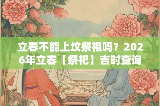 立春不能上坟祭祖吗？2026年立春【祭祀】吉时查询