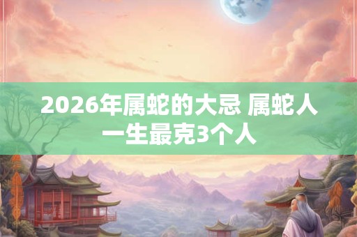 2026年属蛇的大忌 属蛇人一生最克3个人