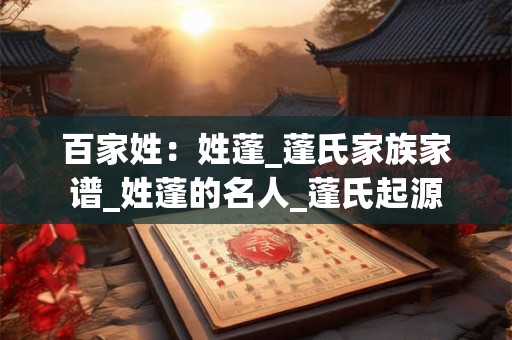 百家姓：姓蓬_蓬氏家族家谱_姓蓬的名人_蓬氏起源