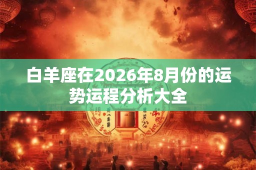 白羊座在2026年8月份的运势运程分析大全 白羊座在2026年8月份的运势运程分析大全