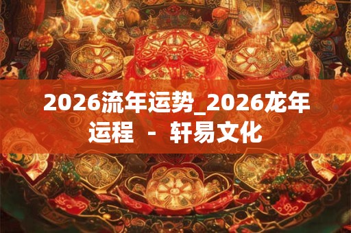 2026流年运势_2026龙年运程  -  轩易文化