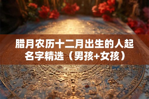 腊月农历十二月出生的人起名字精选(男孩+女孩) 腊月农历十二月出生的人起名字精选(男孩+女孩)