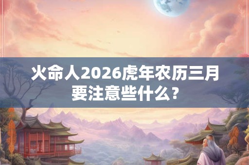 火命人2026虎年农历三月要注意些什么？