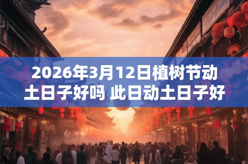 2026年3月12日植树节动土日子好吗 此日动土日子好吗