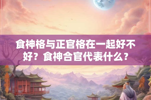 食神格与正官格在一起好不好？食神合官代表什么？