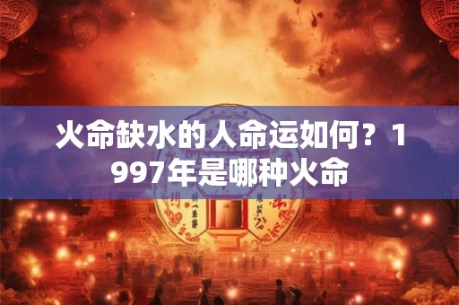 火命缺水的人命运如何?1997年是哪种火命 火命缺水的人命运如何?1997年是哪种火命