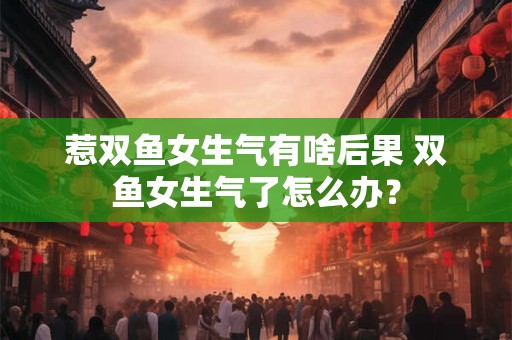 惹双鱼女生气有啥后果 双鱼女生气了怎么办？