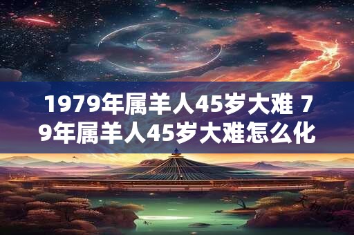 1979年属羊人45岁大难 79年属羊人45岁大难怎么化解